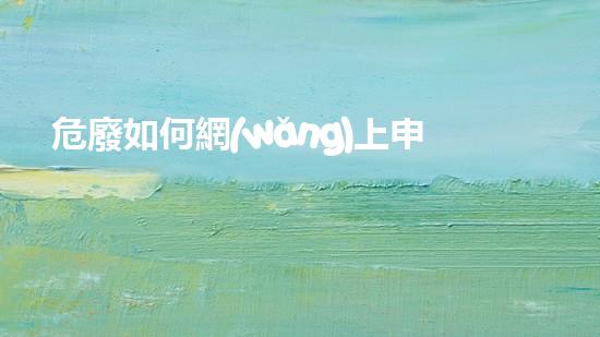 危廢如何網(wǎng)上申報危險廢棄物處理技術(shù)的新發(fā)展：創(chuàng)新與可持續(xù)解決方案？
